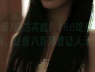 前方高能！166吃瓜网站最新链接来袭，这些八卦简直让人无法自信！