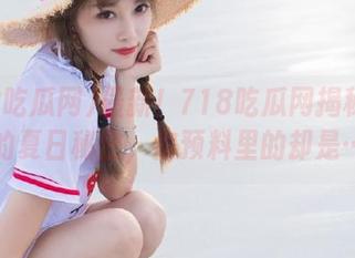 最新！718吃瓜网揭秘明星们的夏日秘密，你预料里的却是……