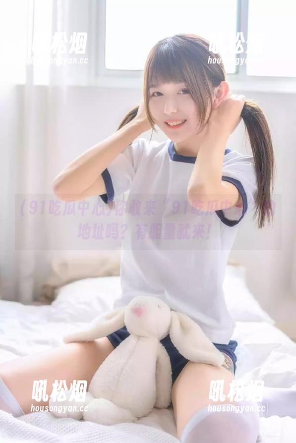 你敢来“91吃瓜中心”的地址吗？有胆量就来！