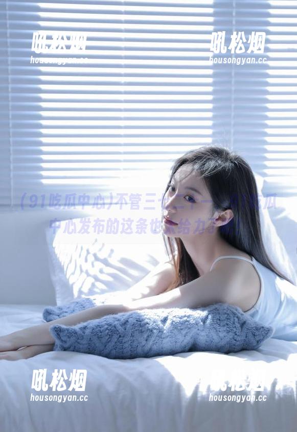 不管三七二十一，91吃瓜中心发布的这条也太给力了吧！